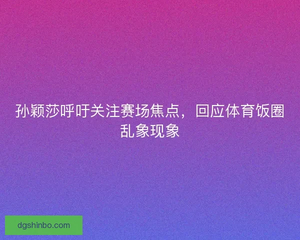 孙颖莎呼吁关注赛场焦点,回应体育饭圈乱象现象 孙颖莎呼吁关注赛场焦点,回应体育饭圈乱象现象