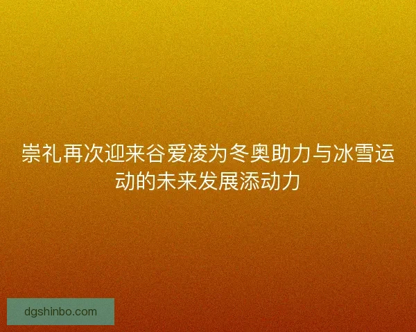 崇礼再次迎来谷爱凌为冬奥助力与冰雪运动的未来发展添动力