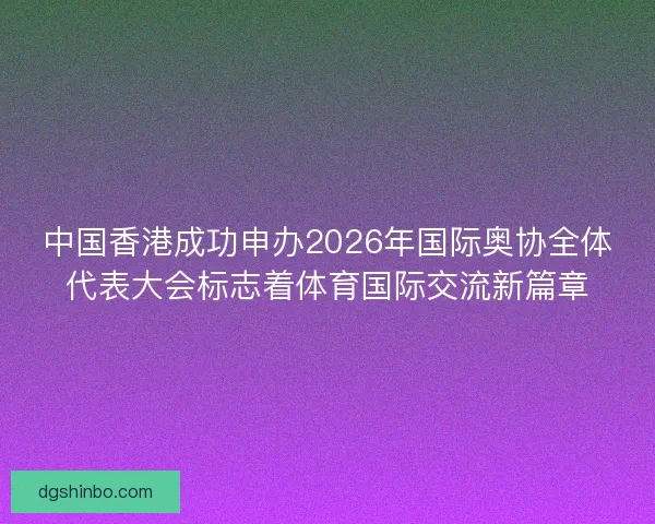 中国香港成功申办2026年国际奥协全体代表大会标志着体育国际交流新篇章