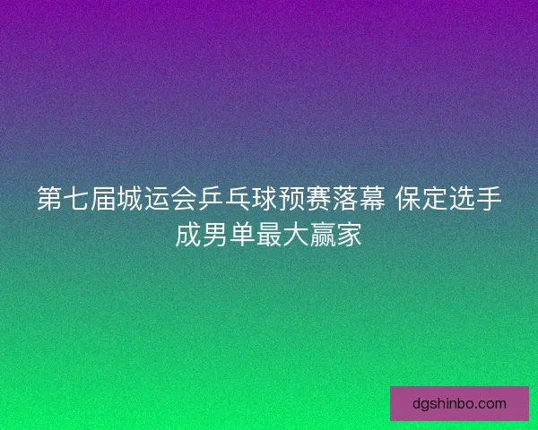 第七届城运会乒乓球预赛落幕 保定选手成男单最大赢家