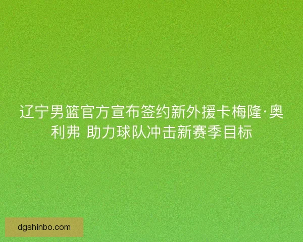 辽宁男篮官方宣布签约新外援卡梅隆·奥利弗 助力球队冲击新赛季目标